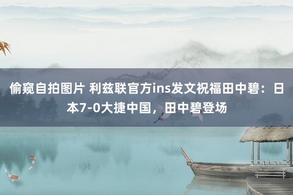 偷窥自拍图片 利兹联官方ins发文祝福田中碧：日本7-0大捷中国，田中碧登场