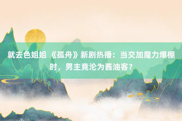 就去色姐姐 《孤舟》新剧热播：当交加魔力爆棚时，男主竟沦为酱油客？