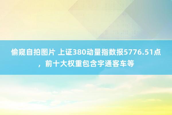 偷窥自拍图片 上证380动量指数报5776.51点，前十大权重包含宇通客车等