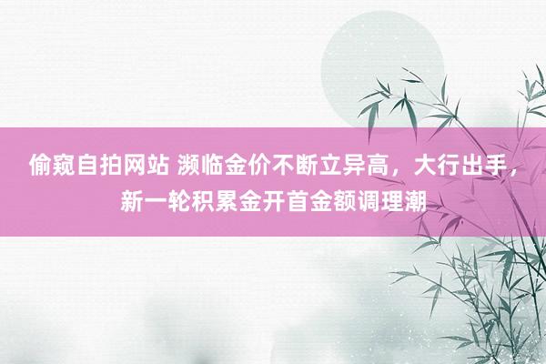 偷窥自拍网站 濒临金价不断立异高，大行出手，新一轮积累金开首金额调理潮