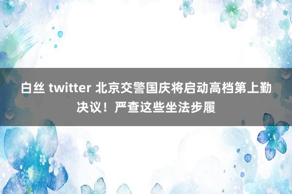 白丝 twitter 北京交警国庆将启动高档第上勤决议！严查这些坐法步履