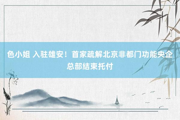 色小姐 入驻雄安！首家疏解北京非都门功能央企总部结束托付