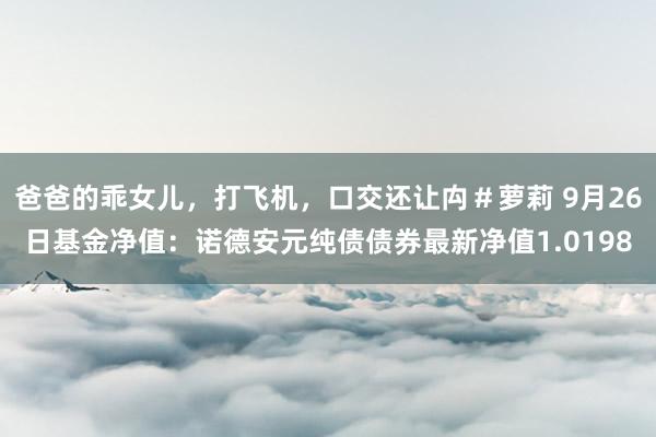 爸爸的乖女儿，打飞机，口交还让禸＃萝莉 9月26日基金净值：诺德安元纯债债券最新净值1.0198