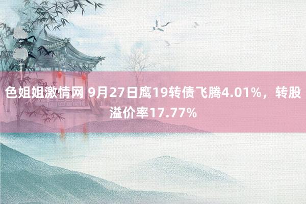 色姐姐激情网 9月27日鹰19转债飞腾4.01%,转股溢价率17.77%