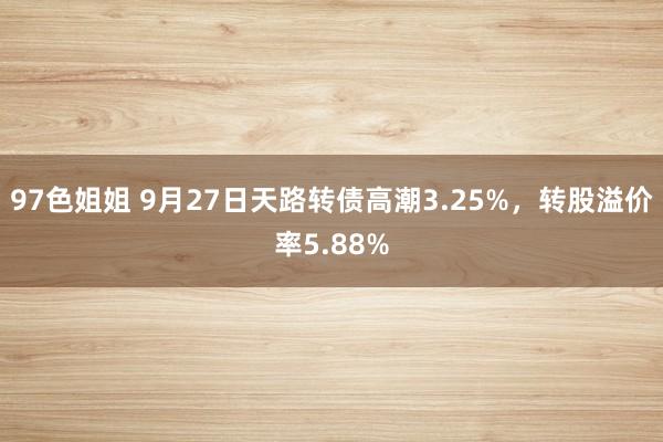 97色姐姐 9月27日天路转债高潮3.25%，转股溢价率5.88%
