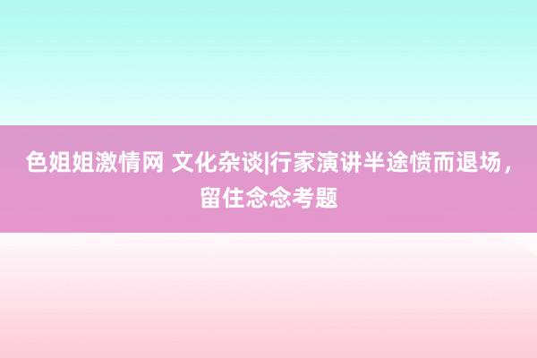 色姐姐激情网 文化杂谈|行家演讲半途愤而退场，留住念念考题