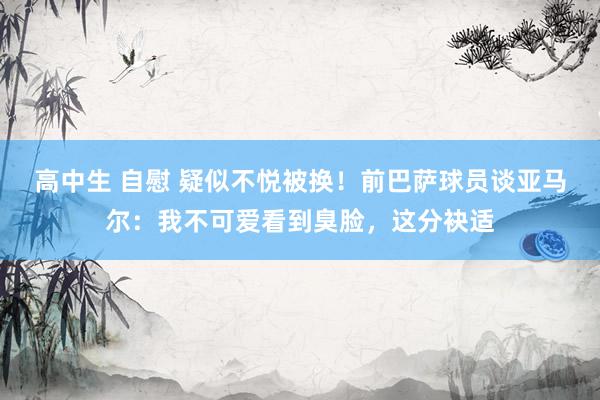 高中生 自慰 疑似不悦被换！前巴萨球员谈亚马尔：我不可爱看到臭脸，这分袂适
