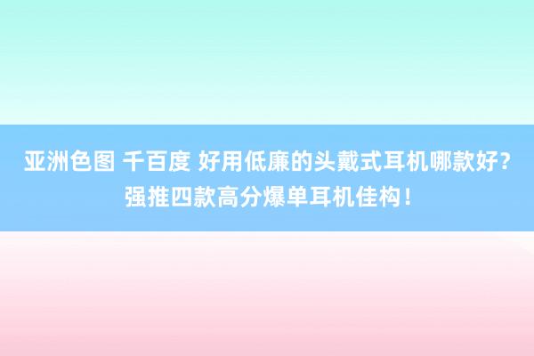 亚洲色图 千百度 好用低廉的头戴式耳机哪款好？强推四款高分爆单耳机佳构！