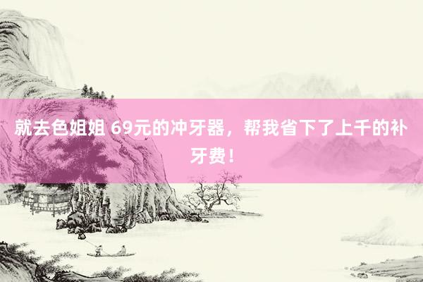 就去色姐姐 69元的冲牙器，帮我省下了上千的补牙费！