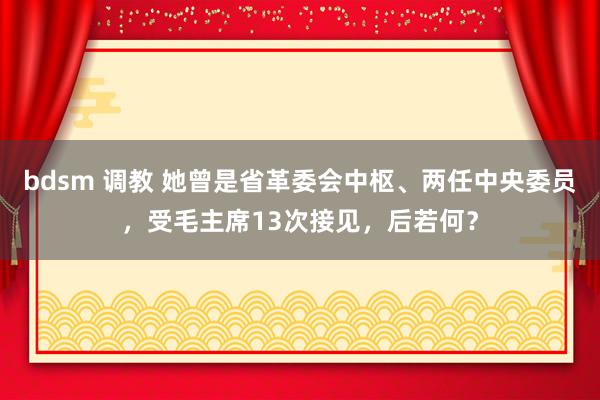 bdsm 调教 她曾是省革委会中枢、两任中央委员，受毛主席13次接见，后若何？