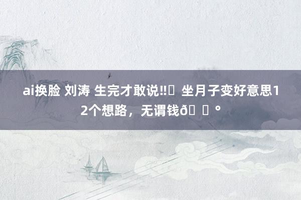 ai换脸 刘涛 生完才敢说‼️坐月子变好意思12个想路,无谓钱💰