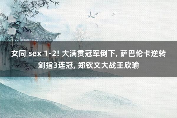 女同 sex 1-2! 大满贯冠军倒下， 萨巴伦卡逆转剑指3连冠， 郑钦文大战王欣瑜