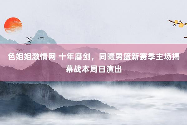 色姐姐激情网 十年磨剑，同曦男篮新赛季主场揭幕战本周日演出