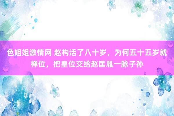 色姐姐激情网 赵构活了八十岁，为何五十五岁就禅位，把皇位交给赵匡胤一脉子孙