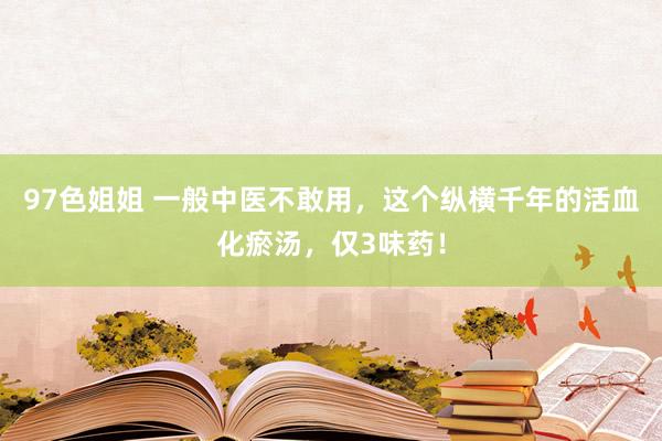 97色姐姐 一般中医不敢用,这个纵横千年的活血化瘀汤,仅3味药!
