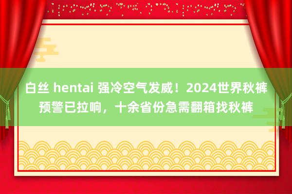 白丝 hentai 强冷空气发威！2024世界秋裤预警已拉响，十余省份急需翻箱找秋裤