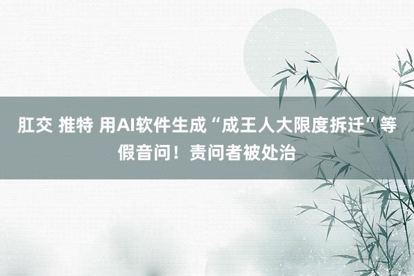 肛交 推特 用AI软件生成“成王人大限度拆迁”等假音问！责问者被处治