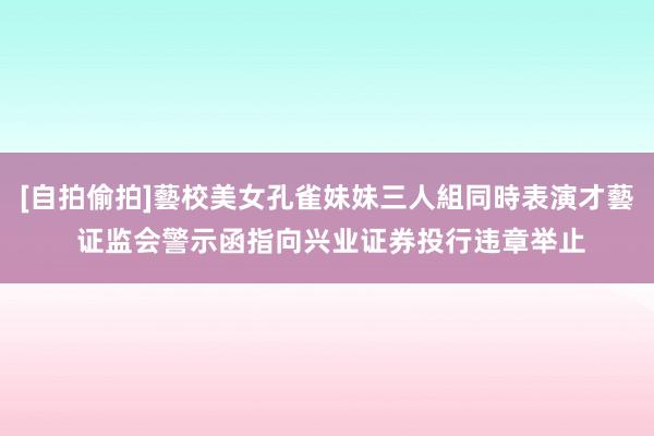 [自拍偷拍]藝校美女孔雀妹妹三人組同時表演才藝 证监会警示函指向兴业证券投行违章举止