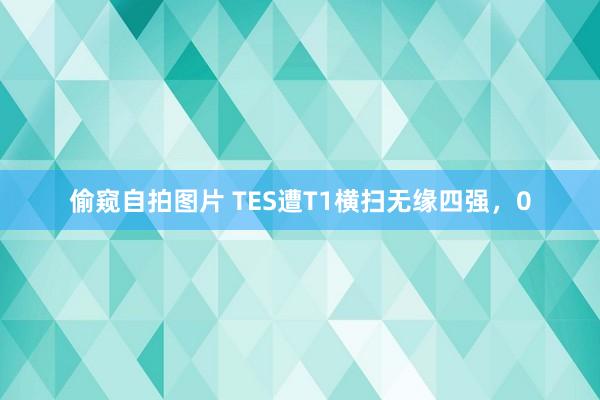 偷窥自拍图片 TES遭T1横扫无缘四强，0