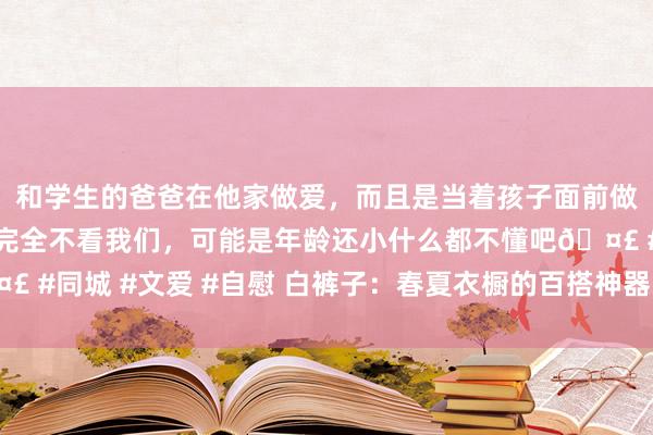 和学生的爸爸在他家做爱，而且是当着孩子面前做爱，太刺激了，孩子完全不看我们，可能是年龄还小什么都不懂吧🤣 #同城 #文爱 #自慰 白裤子：春夏衣橱的百搭神器，迫害独霸多样立场