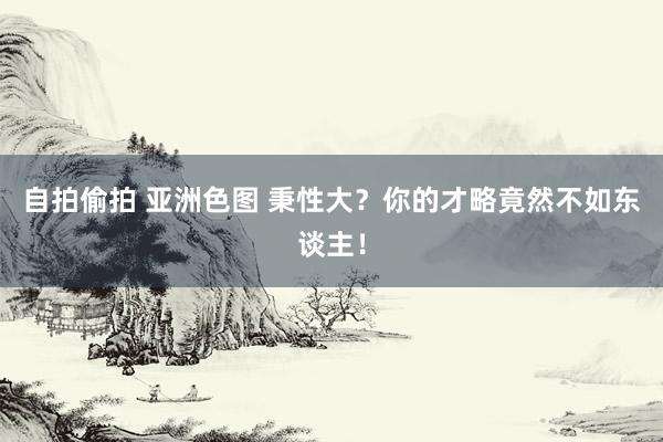 自拍偷拍 亚洲色图 秉性大？你的才略竟然不如东谈主！
