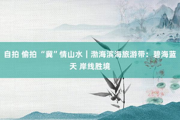 自拍 偷拍 “冀”情山水｜渤海滨海旅游带：碧海蓝天 岸线胜境