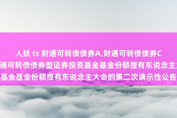 人妖 ts 财通可转债债券A,财通可转债债券C: 对于以通信形势召开财通可转债债券型证券投资基金基金份额捏有东说念主大会的第二次请示性公告