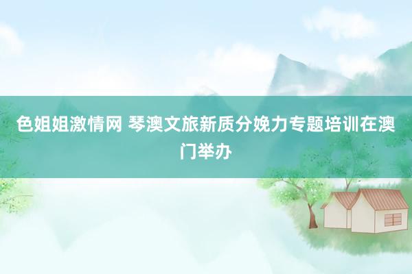色姐姐激情网 琴澳文旅新质分娩力专题培训在澳门举办