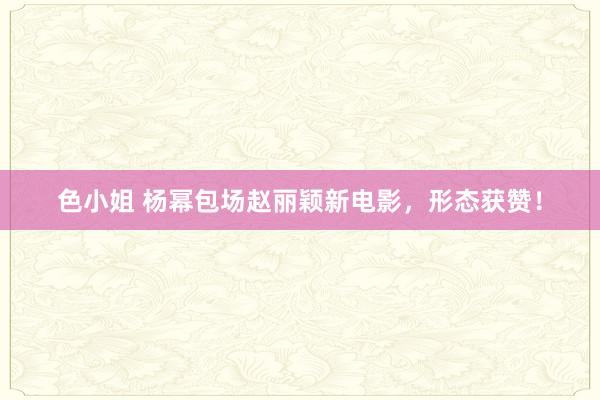 色小姐 杨幂包场赵丽颖新电影，形态获赞！