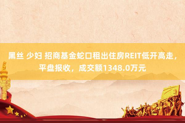黑丝 少妇 招商基金蛇口租出住房REIT低开高走，平盘报收，成交额1348.0万元