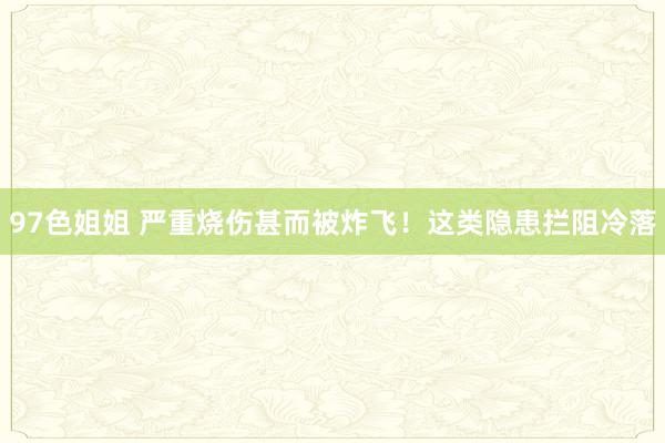 97色姐姐 严重烧伤甚而被炸飞！这类隐患拦阻冷落