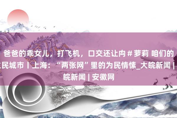 爸爸的乖女儿，打飞机，口交还让禸＃萝莉 咱们的东谈主民城市丨上海：“两张网”里的为民情愫_大皖新闻 | 安徽网