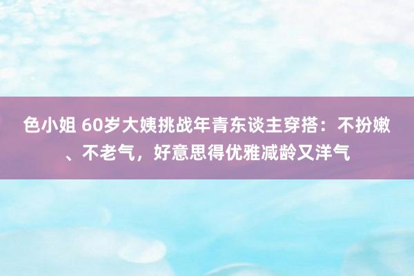色小姐 60岁大姨挑战年青东谈主穿搭：不扮嫩、不老气，好意思得优雅减龄又洋气