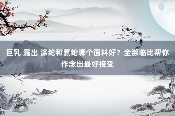 巨乳 露出 涤纶和氨纶哪个面料好？全濒临比帮你作念出最好接受