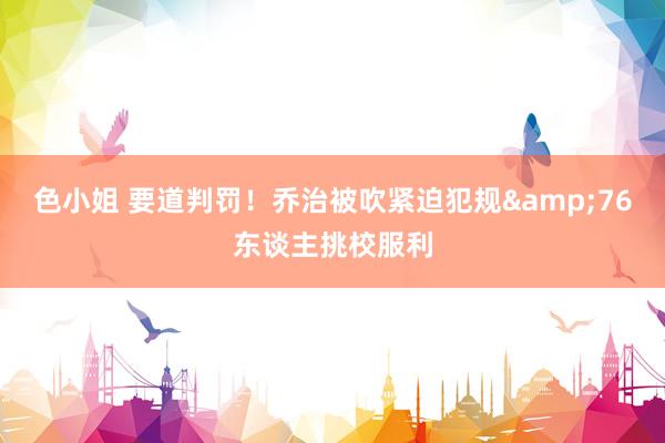 色小姐 要道判罚！乔治被吹紧迫犯规&76东谈主挑校服利