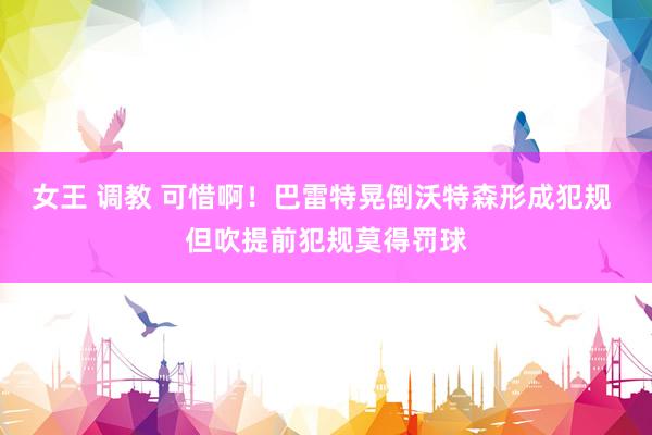 女王 调教 可惜啊！巴雷特晃倒沃特森形成犯规 但吹提前犯规莫得罚球