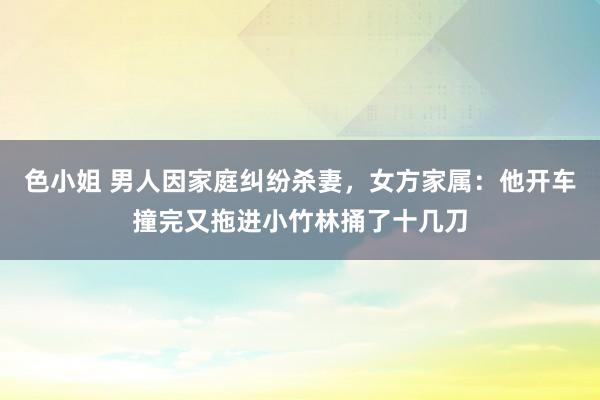色小姐 男人因家庭纠纷杀妻，女方家属：他开车撞完又拖进小竹林捅了十几刀
