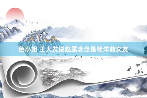 色小姐 王大发说赵露念念是杨洋前女友