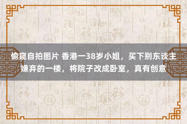 偷窥自拍图片 香港一38岁小姐，买下别东谈主嫌弃的一楼，将院子改成卧室，真有创意
