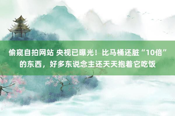 偷窥自拍网站 央视已曝光！比马桶还脏“10倍”的东西，好多东说念主还天天抱着它吃饭