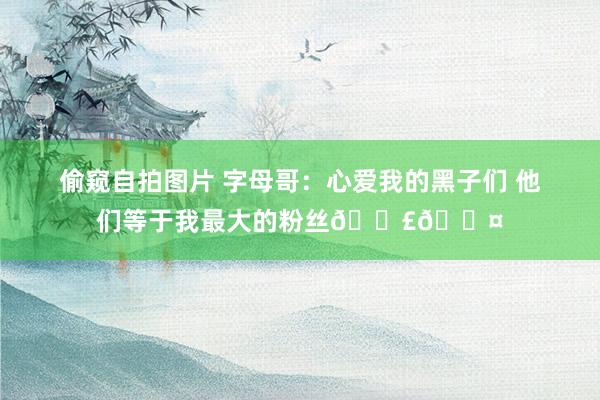 偷窥自拍图片 字母哥：心爱我的黑子们 他们等于我最大的粉丝📣🖤