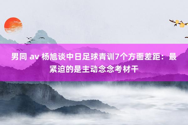 男同 av 杨旭谈中日足球青训7个方面差距：最紧迫的是主动念念考材干