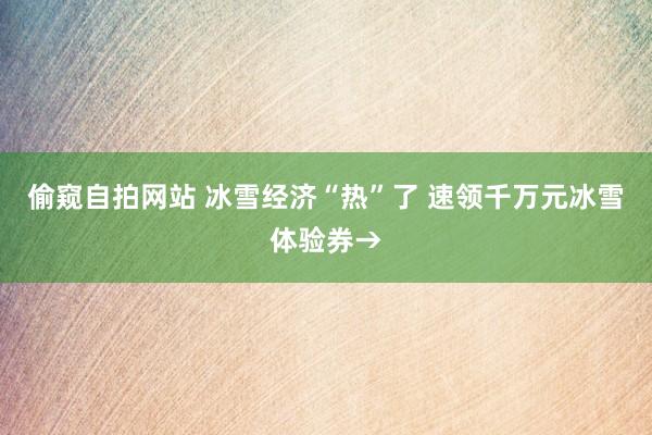 偷窥自拍网站 冰雪经济“热”了 速领千万元冰雪体验券→