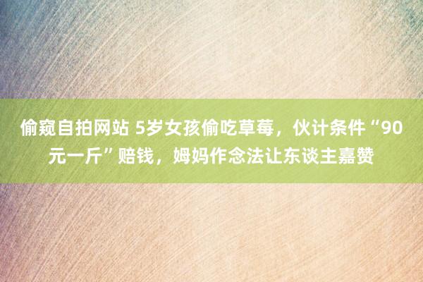 偷窥自拍网站 5岁女孩偷吃草莓，伙计条件“90元一斤”赔钱，姆妈作念法让东谈主嘉赞