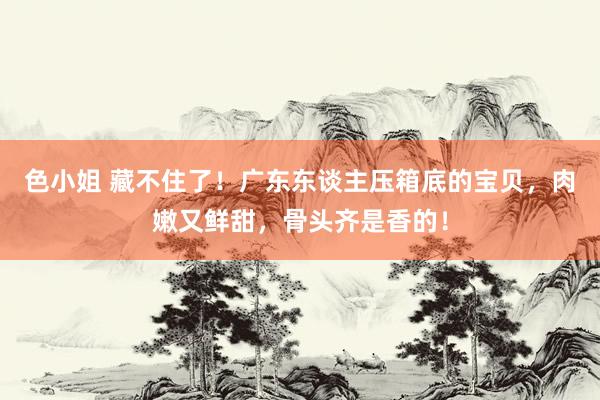 色小姐 藏不住了！广东东谈主压箱底的宝贝，肉嫩又鲜甜，骨头齐是香的！