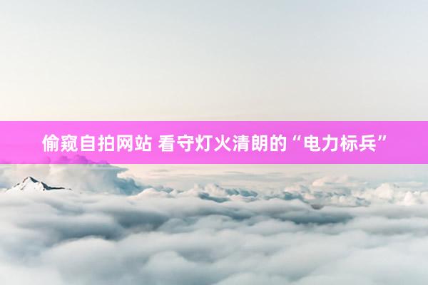 偷窥自拍网站 看守灯火清朗的“电力标兵”