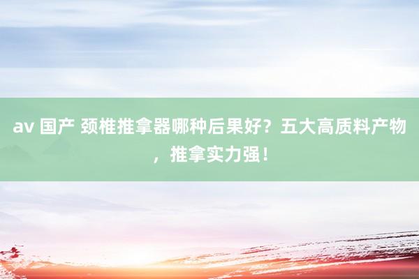 av 国产 颈椎推拿器哪种后果好？五大高质料产物，推拿实力强！