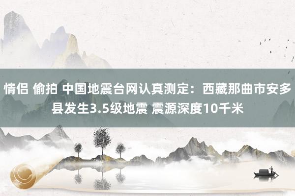 情侣 偷拍 中国地震台网认真测定：西藏那曲市安多县发生3.5级地震 震源深度10千米