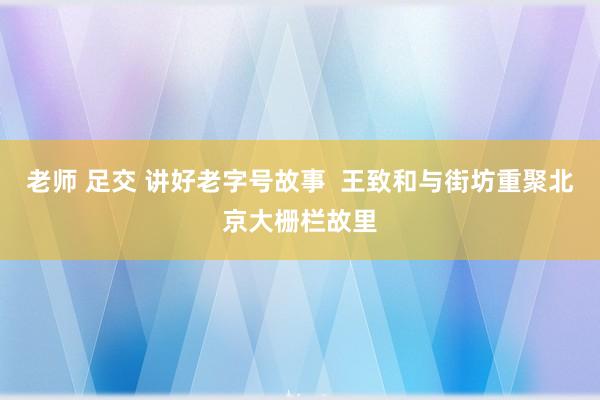 老师 足交 讲好老字号故事  王致和与街坊重聚北京大栅栏故里