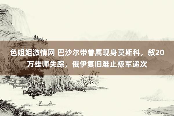色姐姐激情网 巴沙尔带眷属现身莫斯科，叙20万雄师失踪，俄伊复旧难止叛军递次